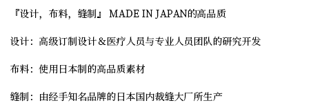 『设计，布料，缝制』 MADE IN JAPAN的高品质
设计：高级订制设计＆医疗人员与专业人员团队的研究开发
布料：使用日本制的高品质素材
缝制：由经手知名品牌的日本国内裁缝大厂所生产