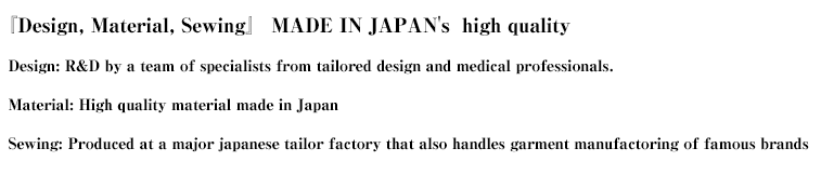 『Design, material, sewing』 MADE IN JAPAN's  high quality
  Design: R&D by a team of specialists from tailored design and medical professionals.  Material: High quality material made in Japan  Sewing: Produced at a major japanese tailor factory that also handles garment manufactoring of famous brands